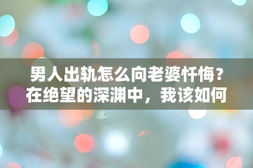 男人出轨怎么向老婆忏悔？在绝望的深渊中，我该如何面对她的心碎？