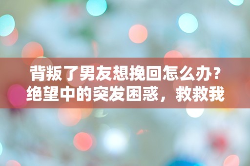 背叛了男友想挽回怎么办？绝望中的突发困惑，救救我的爱情