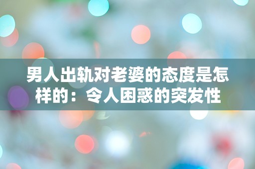 男人出轨对老婆的态度是怎样的：令人困惑的突发性