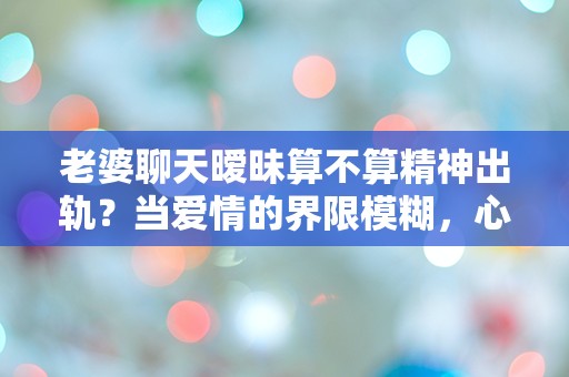 老婆聊天暧昧算不算精神出轨？当爱情的界限模糊，心灵的背叛悄然来袭！