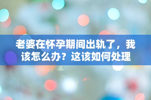 老婆在怀孕期间出轨了，我该怎么办？这该如何处理