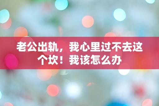 老公出轨，我心里过不去这个坎！我该怎么办