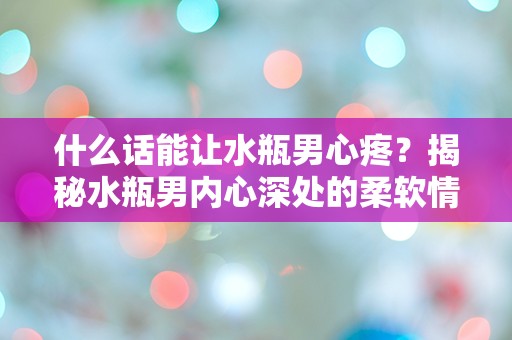 什么话能让水瓶男心疼？揭秘水瓶男内心深处的柔软情感