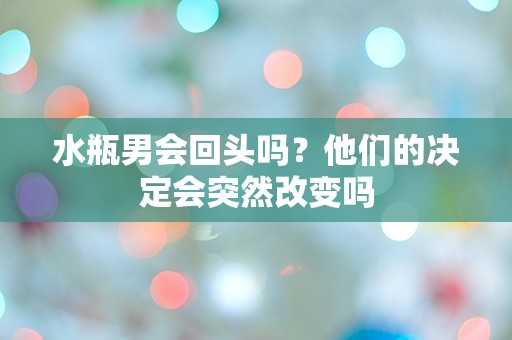 水瓶男会回头吗？他们的决定会突然改变吗