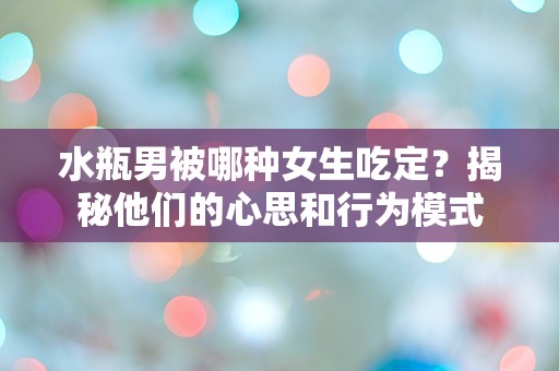 水瓶男被哪种女生吃定？揭秘他们的心思和行为模式