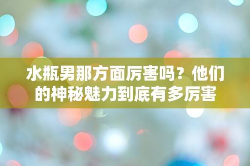 水瓶男那方面厉害吗？他们的神秘魅力到底有多厉害