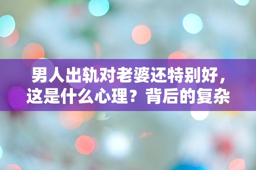 男人出轨对老婆还特别好，这是什么心理？背后的复杂情感让人匪夷所思！