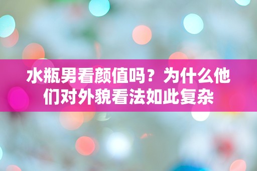 水瓶男看颜值吗？为什么他们对外貌看法如此复杂