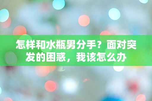 怎样和水瓶男分手？面对突发的困惑，我该怎么办