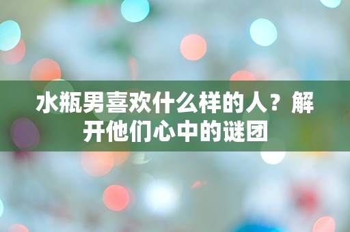 水瓶男喜欢什么样的人？解开他们心中的谜团