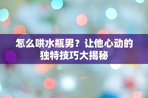 怎么哄水瓶男？让他心动的独特技巧大揭秘