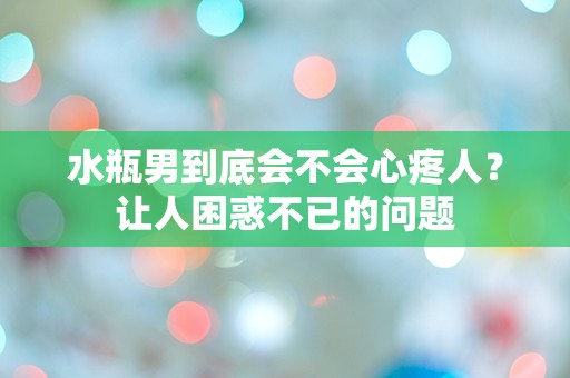 水瓶男到底会不会心疼人？让人困惑不已的问题