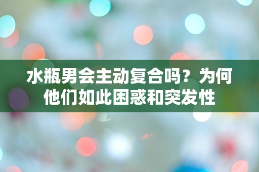 水瓶男会主动复合吗？为何他们如此困惑和突发性