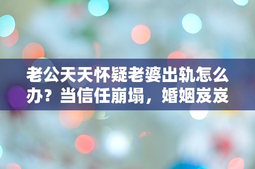 老公天天怀疑老婆出轨怎么办？当信任崩塌，婚姻岌岌可危的时刻！