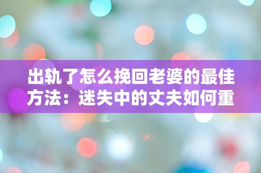 出轨了怎么挽回老婆的最佳方法：迷失中的丈夫如何重新赢得妻子的信任