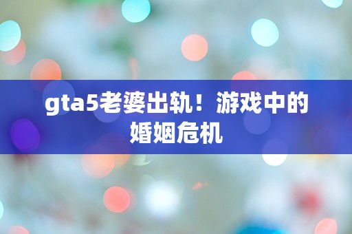 gta5老婆出轨！游戏中的婚姻危机