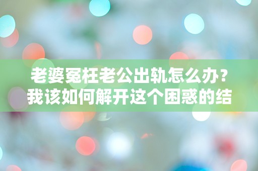 老婆冤枉老公出轨怎么办？我该如何解开这个困惑的结