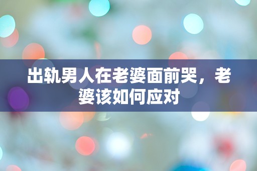 出轨男人在老婆面前哭，老婆该如何应对