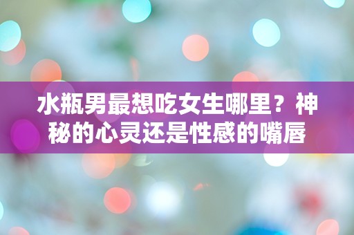 水瓶男最想吃女生哪里？神秘的心灵还是性感的嘴唇