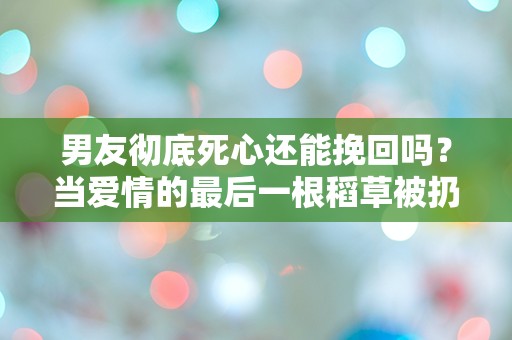 男友彻底死心还能挽回吗？当爱情的最后一根稻草被扔掉，是否还有希望？