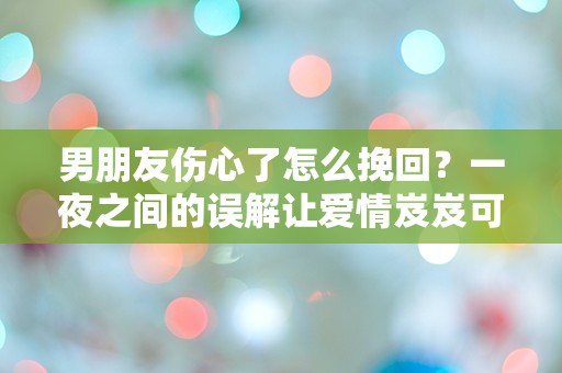 男朋友伤心了怎么挽回？一夜之间的误解让爱情岌岌可危！