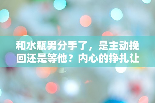 和水瓶男分手了，是主动挽回还是等他？内心的挣扎让我无从选择！