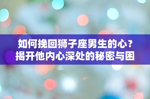 如何挽回狮子座男生的心？揭开他内心深处的秘密与困惑！