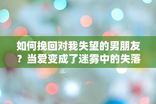 如何挽回对我失望的男朋友？当爱变成了迷雾中的失落，究竟该如何重拾信任与温暖？