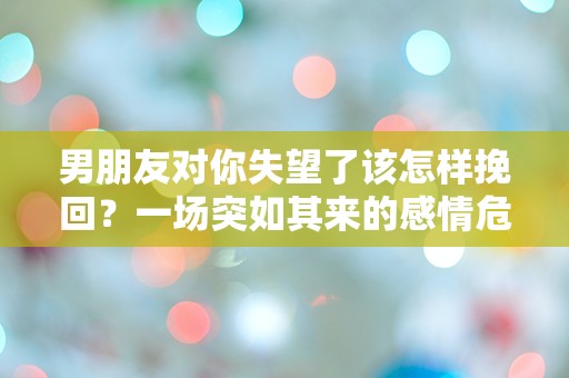 男朋友对你失望了该怎样挽回？一场突如其来的感情危机，究竟该如何逆转局面？