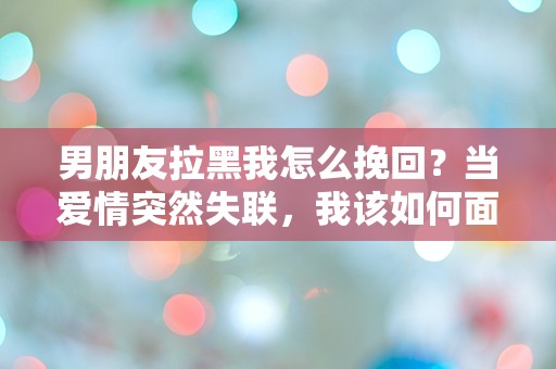 男朋友拉黑我怎么挽回？当爱情突然失联，我该如何面对这场情感危机？