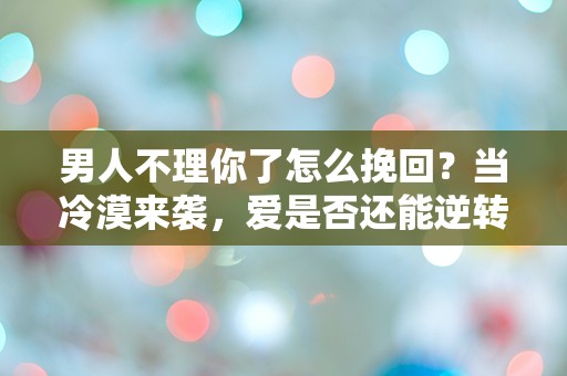 男人不理你了怎么挽回？当冷漠来袭，爱是否还能逆转？