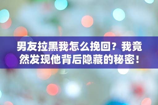 男友拉黑我怎么挽回？我竟然发现他背后隐藏的秘密！