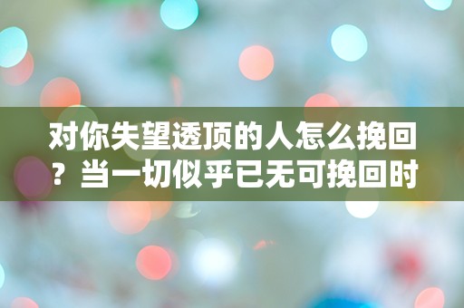 对你失望透顶的人怎么挽回？当一切似乎已无可挽回时的绝望反击！