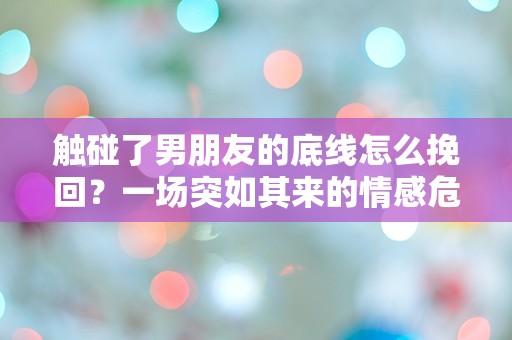 触碰了男朋友的底线怎么挽回？一场突如其来的情感危机该如何解救！