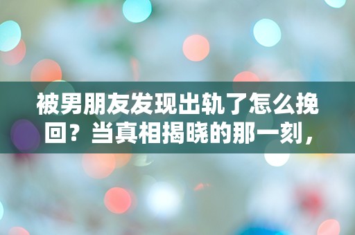 被男朋友发现出轨了怎么挽回？当真相揭晓的那一刻，我该如何逆转局面！