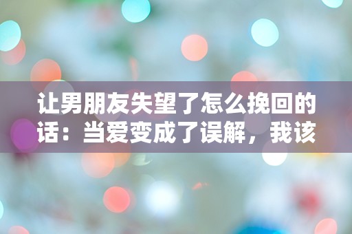 让男朋友失望了怎么挽回的话：当爱变成了误解，我该如何挽回他的心？