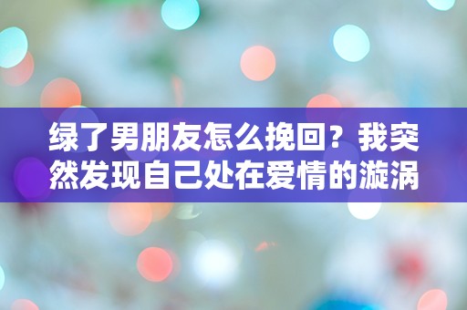 绿了男朋友怎么挽回？我突然发现自己处在爱情的漩涡中！