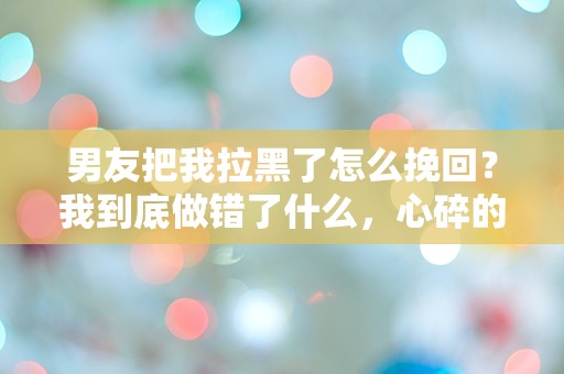 男友把我拉黑了怎么挽回？我到底做错了什么，心碎的瞬间让我无从应对！