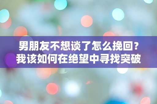 男朋友不想谈了怎么挽回？我该如何在绝望中寻找突破口！