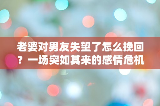 老婆对男友失望了怎么挽回？一场突如其来的感情危机如何逆转！