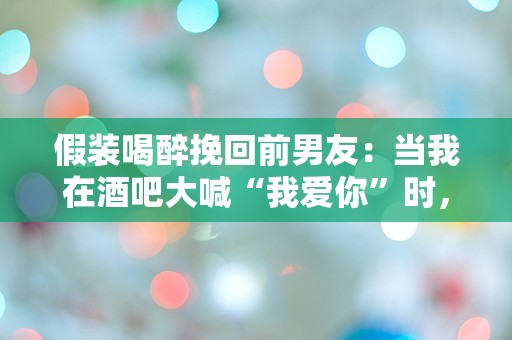 假装喝醉挽回前男友：当我在酒吧大喊“我爱你”时，他的反应让我震惊！