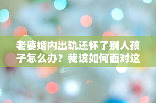 老婆婚内出轨还怀了别人孩子怎么办？我该如何面对这场突如其来的危机？