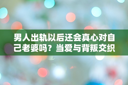 男人出轨以后还会真心对自己老婆吗？当爱与背叛交织，真相究竟在哪里？