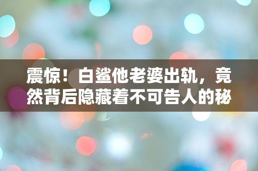 震惊！白鲨他老婆出轨，竟然背后隐藏着不可告人的秘密！