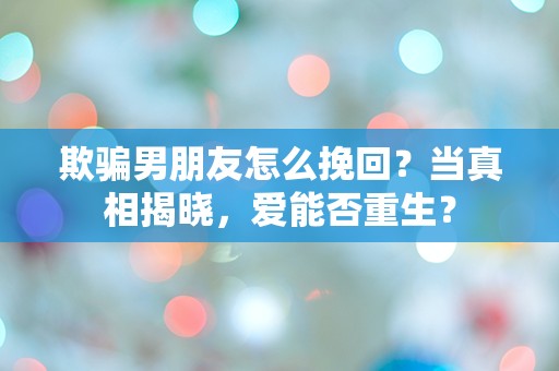 欺骗男朋友怎么挽回？当真相揭晓，爱能否重生？