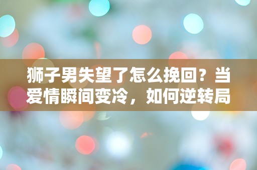 狮子男失望了怎么挽回？当爱情瞬间变冷，如何逆转局势？