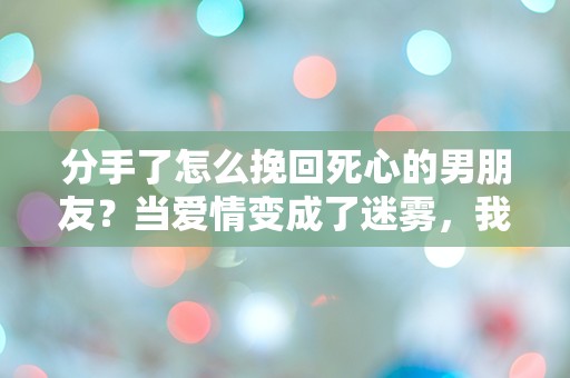 分手了怎么挽回死心的男朋友？当爱情变成了迷雾，我该如何找到出路？