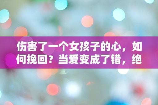 伤害了一个女孩子的心，如何挽回？当爱变成了错，绝望中的救赎之路