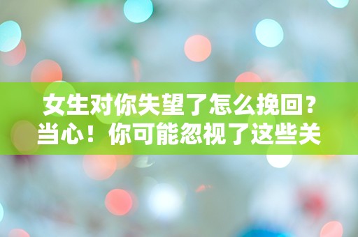 女生对你失望了怎么挽回？当心！你可能忽视了这些关键细节！