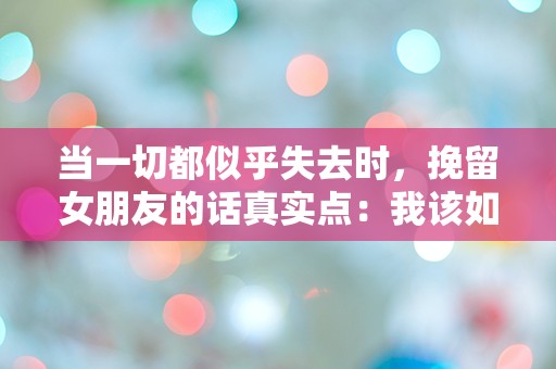 当一切都似乎失去时，挽留女朋友的话真实点：我该如何表达心中的迷茫与渴望？